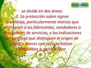 se divide en dos áreas:
1. La protección sobre signos
distintivos, particularmente marcas que
distinguen a los fabricantes, vendedores o
prestadores de servicios, y las indicaciones
geográficas que distinguen el origen de
ciertos bienes con características
atribuibles a dicho origen
 