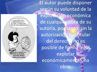 El autor puede disponer
según su voluntad de la
explotación económica
de cualquier obra de su
autoría, por tanto, sin la
autorización del titular
del derecho no es
posible de forma legal
explotar
económicamente una
obra.
 
