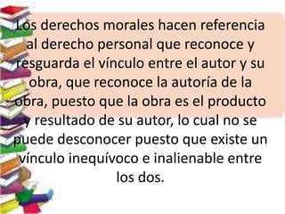 Los derechos morales hacen referencia
al derecho personal que reconoce y
resguarda el vínculo entre el autor y su
obra, que reconoce la autoría de la
obra, puesto que la obra es el producto
y resultado de su autor, lo cual no se
puede desconocer puesto que existe un
vínculo inequívoco e inalienable entre
los dos.
 