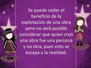 Se puede ceder el
beneficio de la
explotación de una obra
pero no será posible
considerar que quien creó
una obra fue una persona
y no otra, pues esto se
escapa a la realidad.
 