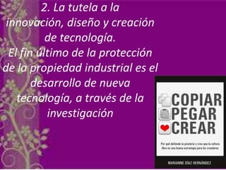2. La tutela a la
innovación, diseño y creación
de tecnología.
El fin último de la protección
de la propiedad industrial es el
desarrollo de nueva
tecnología, a través de la
investigación
 
