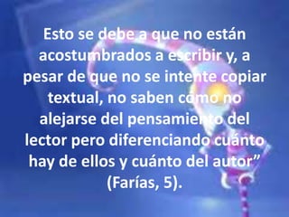 Esto se debe a que no están
acostumbrados a escribir y, a
pesar de que no se intente copiar
textual, no saben cómo no
alejarse del pensamiento del
lector pero diferenciando cuánto
hay de ellos y cuánto del autor”
(Farías, 5).
 