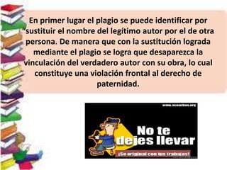 En primer lugar el plagio se puede identificar por
“sustituir el nombre del legítimo autor por el de otra
persona. De manera que con la sustitución lograda
mediante el plagio se logra que desaparezca la
vinculación del verdadero autor con su obra, lo cual
constituye una violación frontal al derecho de
paternidad.
 