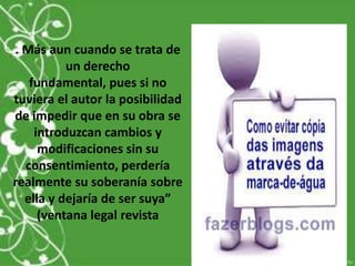 . Más aun cuando se trata de
un derecho
fundamental, pues si no
tuviera el autor la posibilidad
de impedir que en su obra se
introduzcan cambios y
modificaciones sin su
consentimiento, perdería
realmente su soberanía sobre
ella y dejaría de ser suya”
(ventana legal revista
 