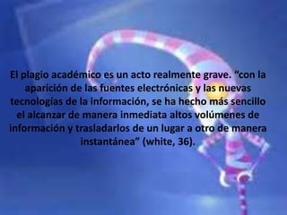 El plagio académico es un acto realmente grave. “con la
aparición de las fuentes electrónicas y las nuevas
tecnologías de la información, se ha hecho más sencillo
el alcanzar de manera inmediata altos volúmenes de
información y trasladarlos de un lugar a otro de manera
instantánea” (white, 36).
 