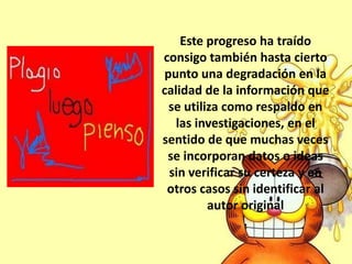Este progreso ha traído
consigo también hasta cierto
punto una degradación en la
calidad de la información que
se utiliza como respaldo en
las investigaciones, en el
sentido de que muchas veces
se incorporan datos o ideas
sin verificar su certeza y en
otros casos sin identificar al
autor original
.
 