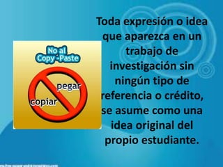 Toda expresión o idea
que aparezca en un
trabajo de
investigación sin
ningún tipo de
referencia o crédito,
se asume como una
idea original del
propio estudiante.
 