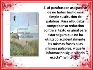 2. al parafrasear, asegurarse
de no haber hecho una
simple sustitución de
palabras. Para ello, debe
comprobar su redacción
contra el texto original para
estar seguro que no ha
utilizado accidentalmente
las mismas frases o las
mismas palabras, y que la
información sigue siendo
exacta” (white, 36).
 
