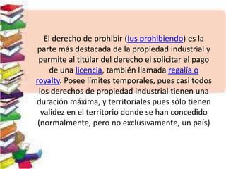 El derecho de prohibir (Ius prohibiendo) es la
parte más destacada de la propiedad industrial y
permite al titular del derecho el solicitar el pago
de una licencia, también llamada regalía o
royalty. Posee límites temporales, pues casi todos
los derechos de propiedad industrial tienen una
duración máxima, y territoriales pues sólo tienen
validez en el territorio donde se han concedido
(normalmente, pero no exclusivamente, un país)
 