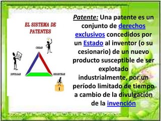 Patente: Una patente es un
conjunto de derechos
exclusivos concedidos por
un Estado al inventor (o su
cesionario) de un nuevo
producto susceptible de ser
explotado
industrialmente, por un
período limitado de tiempo
a cambio de la divulgación
de la invención
 