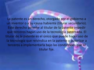 La patente es un derecho, otorgado por el gobierno a
un inventor o a su causa habiente (titular secundario).
Este derecho permite al titular de la patente impedir
que terceros hagan uso de la tecnología patentada. El
titular de la patente es el único que puede hacer uso de
la tecnología que reivindica en la patente o autorizar a
terceros a implementarla bajo las condiciones que el
titular fije.
 