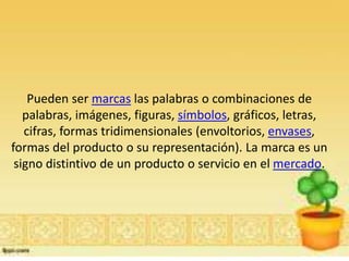 Pueden ser marcas las palabras o combinaciones de
palabras, imágenes, figuras, símbolos, gráficos, letras,
cifras, formas tridimensionales (envoltorios, envases,
formas del producto o su representación). La marca es un
signo distintivo de un producto o servicio en el mercado.
 
