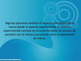 Algunas personas resaltan el aspecto psicológico de la
marca desde el aspecto experimental. El aspecto
experimental consiste en la suma de todos los puntos de
contacto con la marca y se conoce como la experiencia
de marca.
 