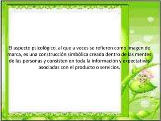 El aspecto psicológico, al que a veces se refieren como imagen de
marca, es una construcción simbólica creada dentro de las mentes
de las personas y consisten en toda la información y expectativas
asociadas con el producto o servicios.
 