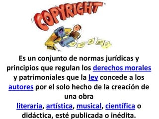 Es un conjunto de normas jurídicas y
principios que regulan los derechos morales
y patrimoniales que la ley concede a los
autores por el solo hecho de la creación de
una obra
literaria, artística, musical, científica o
didáctica, esté publicada o inédita.
 