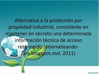 Alternativa a la protección por
propiedad industrial, consistente en
mantener en secreto una determinada
información técnica de acceso
restringido (interneteando-
lara.blogspot.mxl, 2011)
 