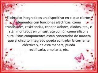 El circuito integrado es un dispositivo en el que ciertos
elementos con funciones eléctricas, como
transistores, resistencias, condensadores, diodos, etc., e
stán montados en un sustrato común como silicona
pura. Estos componentes están conectados de manera
que el circuito integrado pueda controlar la corriente
eléctrica y, de esta manera, pueda
rectificarla, ampliarla, etc.
 
