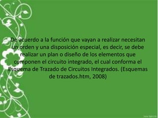 De acuerdo a la función que vayan a realizar necesitan
un orden y una disposición especial, es decir, se debe
realizar un plan o diseño de los elementos que
componen el circuito integrado, el cual conforma el
Esquema de Trazado de Circuitos Integrados. (Esquemas
de trazados.htm, 2008)
 