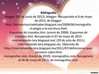 Bibliografía
blogger. (25 de junio de 2012). blogger. Recuperado el 6 de mayo
de 2013, de blogger:
http://laimportanciadelsaber.blogspot.mx/2009/06/monografia-
el-plagio-y-la-escritura.html
Esquemas de trazados.htm. (enero de 2008). Esquemas de
trazados.htm. Recuperado el 07 de mayo de 2013
interneteando-lara.blogspot.mxl. (29 de julio de 2011).
interneteando-lara.blogspot.mx. Obtenido de
http://interneteando-lara.blogspot.mx/2011/07/definiciones-que-
conviene-saber.html
monografias.com. (marzo de 2010). monografias.com. Recuperado
el 06 de mayo de 2013, de monografias.com:
 