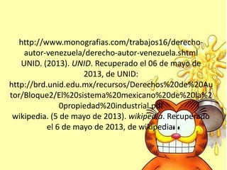http://www.monografias.com/trabajos16/derecho-
autor-venezuela/derecho-autor-venezuela.shtml
UNID. (2013). UNID. Recuperado el 06 de mayo de
2013, de UNID:
http://brd.unid.edu.mx/recursos/Derechos%20de%20Au
tor/Bloque2/El%20sistema%20mexicano%20de%20la%2
0propiedad%20industrial.pdf
wikipedia. (5 de mayo de 2013). wikipedia. Recuperado
el 6 de mayo de 2013, de wikipedia:
 