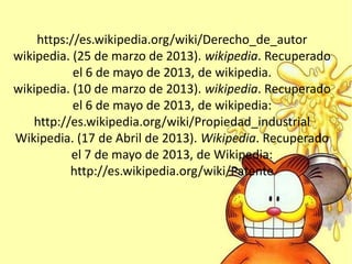 https://es.wikipedia.org/wiki/Derecho_de_autor
wikipedia. (25 de marzo de 2013). wikipedia. Recuperado
el 6 de mayo de 2013, de wikipedia.
wikipedia. (10 de marzo de 2013). wikipedia. Recuperado
el 6 de mayo de 2013, de wikipedia:
http://es.wikipedia.org/wiki/Propiedad_industrial
Wikipedia. (17 de Abril de 2013). Wikipedia. Recuperado
el 7 de mayo de 2013, de Wikipedia:
http://es.wikipedia.org/wiki/Patente
 