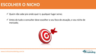  Antes de tudo o consultor deve escolher o seu foco de atuação, e seu nicho de 
by Edson Gonçalves 
ESCOLHER O NICHO 
 Quem não sabe pra onde quer ir, qualquer lugar serve; 
mercado; 
www.institutomarketing.com.br 
 