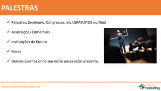 by Edson Gonçalves 
PALESTRAS 
 Palestras, Seminário, Congressos, etc (GRATUITOS ou Não) 
 Associações Comerciais 
 Instituições de Ensino 
 Feiras 
 Demais eventos onde seu nicho possa estar presente; 
www.institutomarketing.com.br 
 