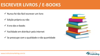 by Edson Gonçalves 
ESCREVER LIVROS / E-BOOKS 
 Nunca foi tão fácil escrever um livro 
 Edição própria ou não 
 A era dos e-books 
 Facilidade em distribuir pela internet 
 Se preocupe com a qualidade e não quantidade 
www.institutomarketing.com.br 
 