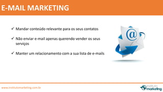 by Edson Gonçalves 
E-MAIL MARKETING 
 Mandar conteúdo relevante para os seus contatos 
 Não enviar e-mail apenas querendo vender os seus 
serviços 
 Manter um relacionamento com a sua lista de e-mails 
www.institutomarketing.com.br 
 