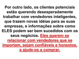Por outro lado, os clientes potenciais
   estão querendo desesperadamente
 trabalhar com vendedores inteligentes,
  que trazem novas idéias para as suas
  empresas, e informações sobre como
ELES podem ser bem sucedidos com os
      seus negócios. Eles querem se
    relacionar com vendedores que se
importam, sejam confiáveis e honestos,
           e ajude-os a comprar.
 
