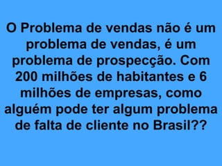 O Problema de vendas não é um
   problema de vendas, é um
 problema de prospecção. Com
  200 milhões de habitantes e 6
   milhões de empresas, como
alguém pode ter algum problema
  de falta de cliente no Brasil??
 