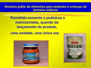 Amostra grátis de alimentos para lactentes e crianças de
                    primeira infância

    Permitido somente a pediatras e
      nutricionistas, quando do
       lançamento do produto,
    uma unidade, uma única vez.




                                                     16
 