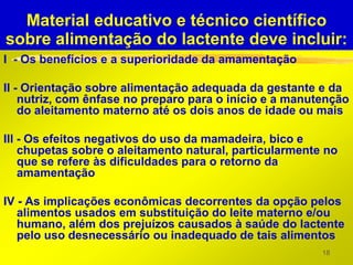 Material educativo e técnico científico
sobre alimentação do lactente deve incluir:
I - Os benefícios e a superioridade da amamentação

II - Orientação sobre alimentação adequada da gestante e da
    nutriz, com ênfase no preparo para o início e a manutenção
    do aleitamento materno até os dois anos de idade ou mais

III - Os efeitos negativos do uso da mamadeira, bico e
    chupetas sobre o aleitamento natural, particularmente no
    que se refere às dificuldades para o retorno da
    amamentação

IV - As implicações econômicas decorrentes da opção pelos
   alimentos usados em substituição do leite materno e/ou
   humano, além dos prejuízos causados à saúde do lactente
   pelo uso desnecessário ou inadequado de tais alimentos
                                                         18
 