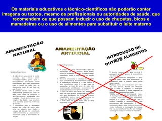 Os materiais educativos e técnico-científicos não poderão conter
imagens ou textos, mesmo de profissionais ou autoridades de saúde, que
    recomendem ou que possam induzir o uso de chupetas, bicos e
   mamadeiras ou o uso de alimentos para substituir o leite materno




                                                                19
 