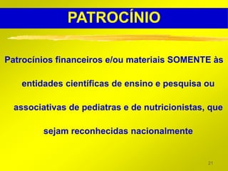 PATROCÍNIO

Patrocínios financeiros e/ou materiais SOMENTE às

   entidades científicas de ensino e pesquisa ou

  associativas de pediatras e de nutricionistas, que

         sejam reconhecidas nacionalmente


                                                21
 