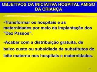 OBJETIVOS DA INICIATIVA HOSPITAL AMIGO
             DA CRIANÇA


•Transformar os hospitais e as
maternidades por meio da implantação dos
"Dez Passos".

•Acabar com a distribuição gratuita, de
baixo custo ou subsidiada de substitutos do
leite materno nos hospitais e maternidades.

                                          26
 