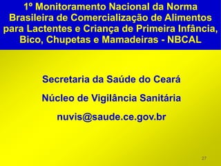 1º Monitoramento Nacional da Norma
 Brasileira de Comercialização de Alimentos
para Lactentes e Criança de Primeira Infância,
   Bico, Chupetas e Mamadeiras - NBCAL



        Secretaria da Saúde do Ceará
        Núcleo de Vigilância Sanitária
           nuvis@saude.ce.gov.br



                                          27
 