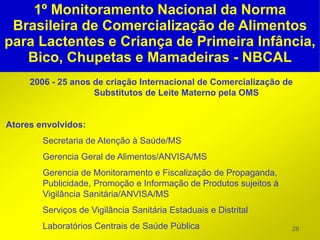 1º Monitoramento Nacional da Norma
 Brasileira de Comercialização de Alimentos
para Lactentes e Criança de Primeira Infância,
   Bico, Chupetas e Mamadeiras - NBCAL
     2006 - 25 anos de criação Internacional de Comercialização de
                    Substitutos de Leite Materno pela OMS


Atores envolvidos:
        Secretaria de Atenção à Saúde/MS
        Gerencia Geral de Alimentos/ANVISA/MS
        Gerencia de Monitoramento e Fiscalização de Propaganda,
        Publicidade, Promoção e Informação de Produtos sujeitos à
        Vigilância Sanitária/ANVISA/MS
        Serviços de Vigilância Sanitária Estaduais e Distrital
        Laboratórios Centrais de Saúde Pública                      28
 