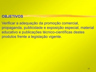OBJETIVOS
Verificar a adequação da promoção comercial,
propaganda, publicidade e exposição especial, material
educativo e publicações técnico-científicas destes
produtos frente a legislação vigente.




                                                  29
 