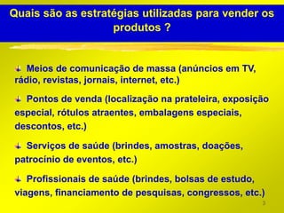 Quais são as estratégias utilizadas para vender os
                   produtos ?


   Meios de comunicação de massa (anúncios em TV,
rádio, revistas, jornais, internet, etc.)

  Pontos de venda (localização na prateleira, exposição
especial, rótulos atraentes, embalagens especiais,
descontos, etc.)

  Serviços de saúde (brindes, amostras, doações,
patrocínio de eventos, etc.)

   Profissionais de saúde (brindes, bolsas de estudo,
viagens, financiamento de pesquisas, congressos, etc.)
                                                     3
 