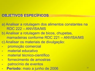 OBJETIVOS ESPECÍFICOS

a) Analisar a rotulagem dos alimentos constantes na
   RDC 222 – ANVISA/MS
b) Analisar a rotulagem de bicos, chupetas,
   mamadeiras conforme RDC 221 – ANVISA/MS
c) Analisar os materiais de divulgação:
- promoção comercial
- material educativo
- material técnico-científico
- fornecimento de amostras
- patrocínio de eventos
                                                   31
- Período: maio a junho de 2006
 
