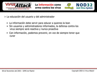 08 de Noviembre del 2003 – SIMO de Madrid Copyright 2003 © Virus Attack! La  Información  como arma contra los virus > La educación del usuario y del administrador La información debe servir para educar a quienes la lean Sin usuarios y administradores informados, la defensa contra los   virus siempre será reactiva y nunca proactiva Con información, podemos prevenir, en vez de siempre tener que    curar 