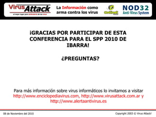 08 de Noviembre del 2010 Copyright 2003 © Virus Attack! La  Información  como arma contra los virus ¡GRACIAS POR PARTICIPAR DE ESTA CONFERENCIA PARA EL SPP 2010 DE IBARRA! ¿PREGUNTAS? Para más información sobre virus informáticos lo invitamos a visitar  http://www.enciclopediavirus.com, http://www.virusattack.com.ar y http://www.alertaantivirus.es 