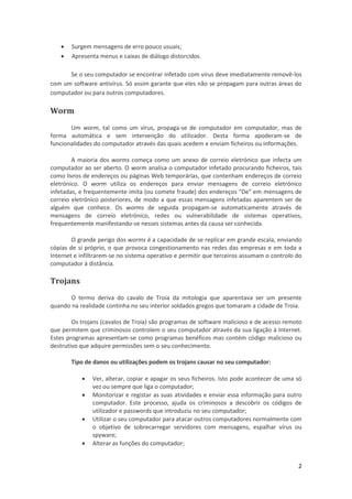 


Surgem mensagens de erro pouco usuais;
Apresenta menus e caixas de diálogo distorcidos.

Se o seu computador se encontrar infetado com vírus deve imediatamente removê-los
com um software antivírus. Só assim garante que eles não se propagam para outras áreas do
computador ou para outros computadores.

Worm
Um worm, tal como um vírus, propaga-se de computador em computador, mas de
forma automática e sem intervenção do utilizador. Desta forma apoderam-se de
funcionalidades do computador através das quais acedem e enviam ficheiros ou informações.
A maioria dos worms começa como um anexo de correio eletrónico que infecta um
computador ao ser aberto. O worm analisa o computador infetado procurando ficheiros, tais
como livros de endereços ou páginas Web temporárias, que contenham endereços de correio
eletrónico. O worm utiliza os endereços para enviar mensagens de correio eletrónico
infetadas, e frequentemente imita (ou comete fraude) dos endereços "De" em mensagens de
correio eletrónico posteriores, de modo a que essas mensagens infetadas aparentem ser de
alguém que conhece. Os worms de seguida propagam-se automaticamente através de
mensagens de correio eletrónico, redes ou vulnerabilidade de sistemas operativos,
frequentemente manifestando-se nesses sistemas antes da causa ser conhecida.
O grande perigo dos worms é a capacidade de se replicar em grande escala, enviando
cópias de si próprio, o que provoca congestionamento nas redes das empresas e em toda a
Internet e infiltrarem-se no sistema operativo e permitir que terceiros assumam o controlo do
computador à distância.

Trojans
O termo deriva do cavalo de Troia da mitologia que aparentava ser um presente
quando na realidade continha no seu interior soldados gregos que tomaram a cidade de Troia.
Os trojans (cavalos de Troia) são programas de software malicioso e de acesso remoto
que permitem que criminosos controlem o seu computador através da sua ligação à Internet.
Estes programas apresentam-se como programas benéficos mas contém código malicioso ou
destrutivo que adquire permissões sem o seu conhecimento.
Tipo de danos ou utilizações podem os trojans causar no seu computador:





Ver, alterar, copiar e apagar os seus ficheiros. Isto pode acontecer de uma só
vez ou sempre que liga o computador;
Monitorizar e registar as suas atividades e enviar essa informação para outro
computador. Este processo, ajuda os criminosos a descobrir os códigos de
utilizador e passwords que introduziu no seu computador;
Utilizar o seu computador para atacar outros computadores normalmente com
o objetivo de sobrecarregar servidores com mensagens, espalhar vírus ou
spyware;
Alterar as funções do computador;
2

 