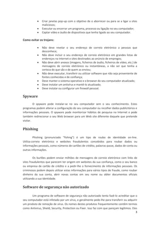 



Criar janelas pop-up com o objetivo de o aborrecer ou para se a ligar a sites
maliciosos;
Executar ou encerrar um programa, processo ou ligação no seu computador;
Captar vídeo e áudio de dispositivos que tenha ligado ao seu computador.

Como evitar os trojans:








Não deve revelar o seu endereço de correio eletrónico a pessoas que
desconhece;
Não deve incluir o seu endereço de correio eletrónico em grandes listas de
endereços na Internet e sites destinados ao anúncio de empregos;
Não deve abrir anexos (imagens, ficheiros de áudio, ficheiros de vídeo, etc.) de
mensagens de correio eletrónico ou instantâneas, a não ser que tenha a
certeza do que são e de quem as enviou;
Não deve executar, transferir ou utilizar software que não seja proveniente de
fontes conhecidas e de confiança;
Deve manter o sistema operativo e o browser do seu computador atualizado;
Deve instalar um antivírus e mantê-lo atualizado;
Deve instalar ou configurar um firewall pessoal.

Spyware
O spyware pode instalar-se no seu computador sem o seu conhecimento. Estes
programas podem alterar a configuração do seu computador ou recolher dados publicitários e
informações pessoais. O spyware pode monitorizar hábitos de pesquisa na Internet e pode
também redirecionar o seu Web browser para um Web site diferente daquele que pretende
visitar.

Phishing
Phishing (pronunciado "fishing") é um tipo de roubo de identidade on-line.
Utiliza correio eletrónico e websites fraudulentos concebidos para roubar dados ou
informações pessoais, como números de cartões de crédito, palavras-passe, dados de conta ou
outras informações.
Os burlões podem enviar milhões de mensagens de correio eletrónico com links de
sites fraudulentos que parecem ter origem em websites da sua confiança, como o seu banco
ou empresa de cartão de crédito e a pedir-lhe o fornecimento de informações pessoais. Os
criminosos podem depois utilizar estas informações para vários tipos de fraude, como roubar
dinheiro da sua conta, abrir novas contas em seu nome ou obter documentos oficiais
utilizando a sua identidade.

Software de segurança não autorizado
Um programa de software de segurança não autorizado tenta fazê-lo acreditar que o
seu computador está infetado por um vírus, e geralmente pede-lhe para transferir ou adquirir
um produto de remoção de vírus. Os nomes destes produtos frequentemente contêm termos
como Antivirus, Shield, Security, Protection ou Fixer. Isso faz com que pareçam legítimos. Eles
3

 