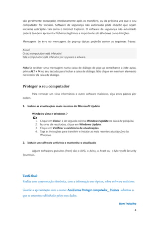 são geralmente executados imediatamente após os transferir, ou da próxima vez que o seu
computador for iniciado. Software de segurança não autorizado pode impedir que sejam
iniciadas aplicações tais como o Internet Explorer. O software de segurança não autorizado
poderá também apresentar ficheiros legítimos e importantes do Windows como infeções.
Mensagens de erro ou mensagens de pop-up típicas poderão conter as seguintes frases:
Aviso!
O seu computador está infetado!
Este computador está infetado por spyware e adware.

Nota Se receber uma mensagem numa caixa de diálogo de pop-up semelhante a este aviso,
prima ALT + F4 no seu teclado para fechar a caixa de diálogo. Não clique em nenhum elemento
no interior da caixa de diálogo.

Proteger o seu computador
Para remover um vírus informático e outro software malicioso, siga estes passos por
ordem.
1. Instale as atualizações mais recentes do Microsoft Update
Windows Vista e Windows 7
1.
2.
3.
4.

Clique em Iniciar, e de seguida escreva Windows Update na caixa de pesquisa.
Na área de resultados, clique em Windows Update.
Clique em Verificar a existência de atualizações.
Siga as instruções para transferir e instalar as mais recentes atualizações do
Windows.

2. Instale um software antivírus e mantenha-o atualizado

Alguns softwares gratuitos (free) são o AVG, o Avira, o Avast ou o Microsoft Security
Essentials.

Tarefa final:
Realiza uma apresentação eletrónica, com a informação em tópicos, sobre software malicioso.
Guarde a apresentação com o nome: AnoTurma Proteger computador_ Nomes substitua o
que se encontra sublinhado pelos seus dados.
Bom Trabalho
4

 