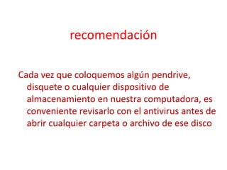 recomendación
Cada vez que coloquemos algún pendrive,
disquete o cualquier dispositivo de
almacenamiento en nuestra computadora, es
conveniente revisarlo con el antivirus antes de
abrir cualquier carpeta o archivo de ese disco
 