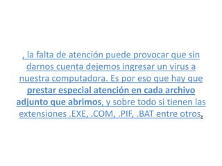 , la falta de atención puede provocar que sin
darnos cuenta dejemos ingresar un virus a
nuestra computadora. Es por eso que hay que
prestar especial atención en cada archivo
adjunto que abrimos, y sobre todo si tienen las
extensiones .EXE, .COM, .PIF, .BAT entre otros.
 
