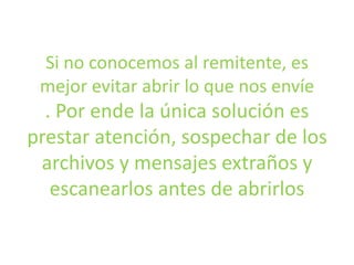 Si no conocemos al remitente, es
mejor evitar abrir lo que nos envíe
. Por ende la única solución es
prestar atención, sospechar de los
archivos y mensajes extraños y
escanearlos antes de abrirlos
 