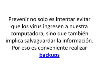 Prevenir no solo es intentar evitar
que los virus ingresen a nuestra
computadora, sino que también
implica salvaguardar la información.
Por eso es conveniente realizar
backups
 